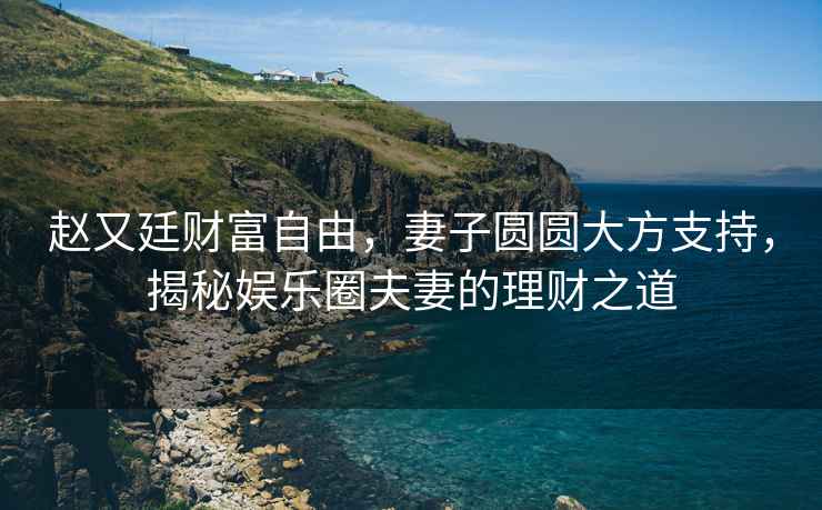 趙又廷財富自由，妻子圓圓大方支持，揭秘娛樂圈夫妻的理財之道