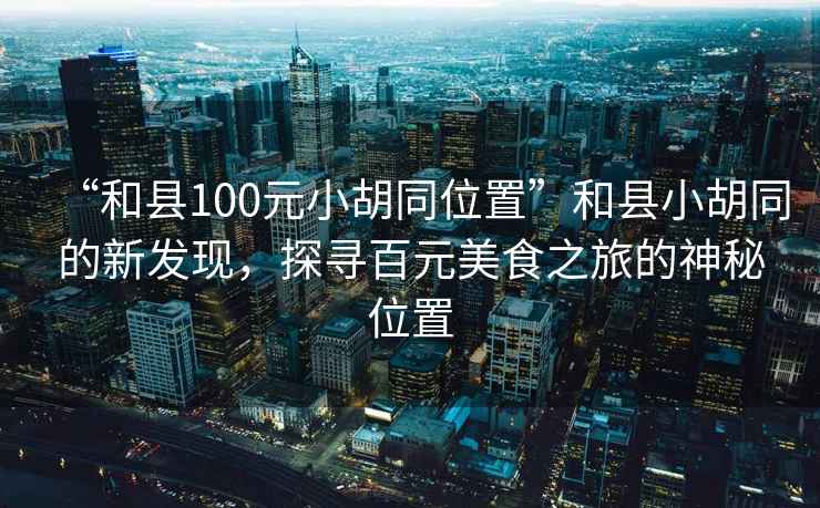 “和縣100元小胡同位置”和縣小胡同的新發現，探尋百元美食之旅的神秘位置