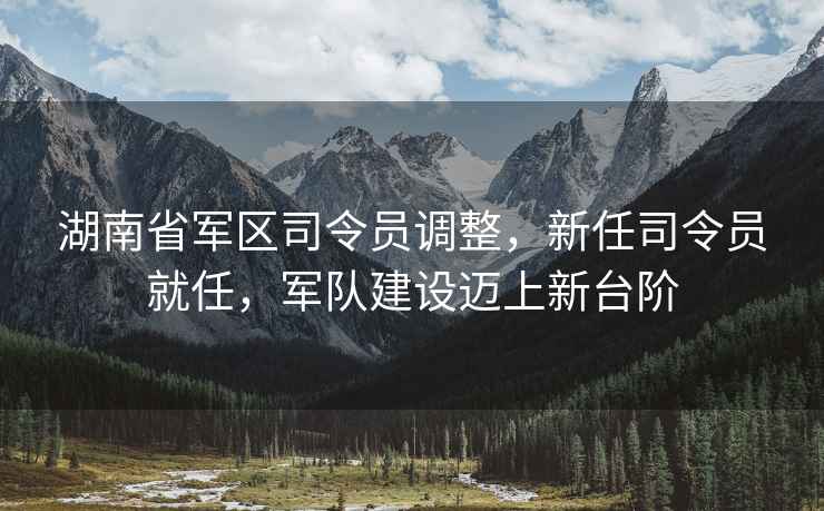 湖南省軍區司令員調整，新任司令員就任，軍隊建設邁上新臺階