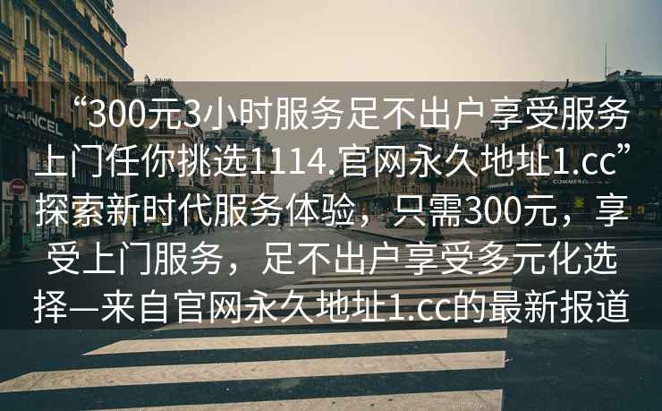 “300元3小時服務足不出戶享受服務上門任你挑選1114.官網永久地址1.cc”探索新時代服務體驗，只需300元，享受上門服務，足不出戶享受多元化選擇—來自官網永久地址1.cc的最新報道