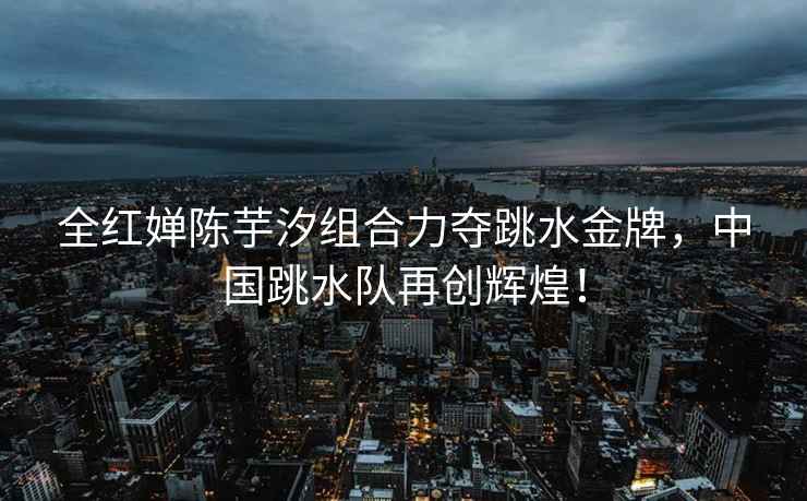 全紅嬋陳芋汐組合力奪跳水金牌，中國跳水隊再創輝煌！