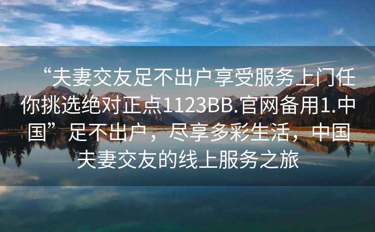 “夫妻交友足不出戶享受服務上門任你挑選絕對正點1123BB.官網備用1.中國”足不出戶，盡享多彩生活，中國夫妻交友的線上服務之旅