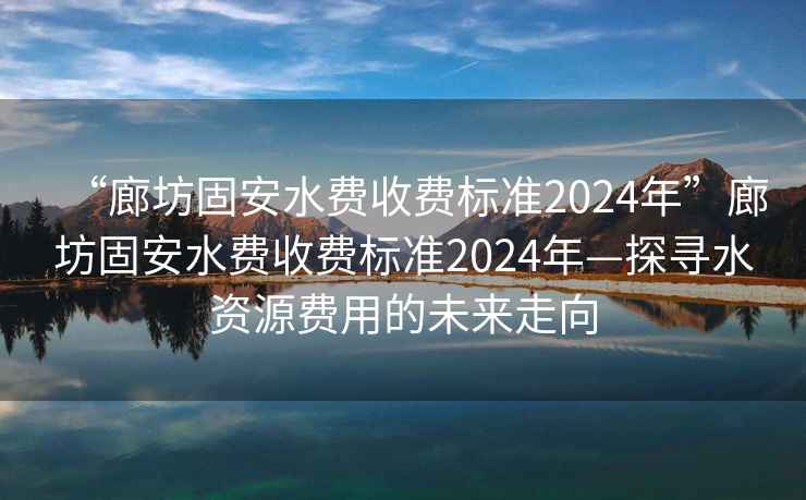 “廊坊固安水費(fèi)收費(fèi)標(biāo)準(zhǔn)2024年”廊坊固安水費(fèi)收費(fèi)標(biāo)準(zhǔn)2024年—探尋水資源費(fèi)用的未來走向
