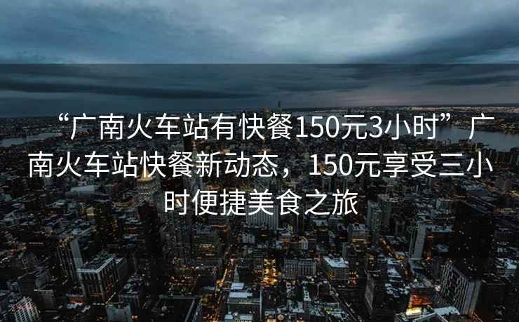 “廣南火車站有快餐150元3小時”廣南火車站快餐新動態，150元享受三小時便捷美食之旅