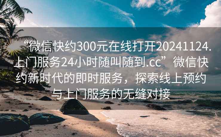 “微信快約300元在線打開20241124.上門服務24小時隨叫隨到.cc”微信快約新時代的即時服務，探索線上預約與上門服務的無縫對接