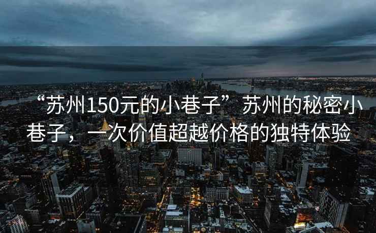 “蘇州150元的小巷子”蘇州的秘密小巷子，一次價值超越價格的獨特體驗