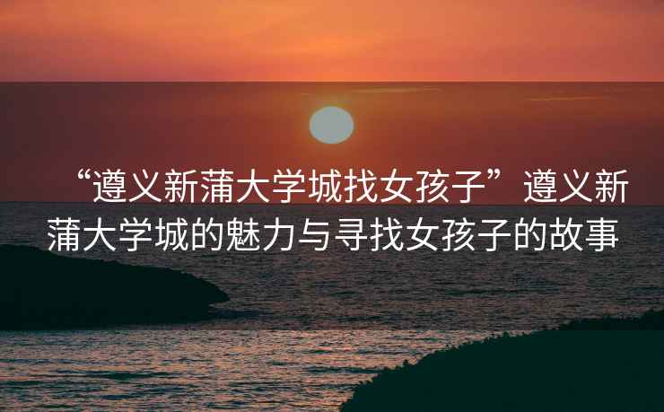 “遵義新蒲大學城找女孩子”遵義新蒲大學城的魅力與尋找女孩子的故事
