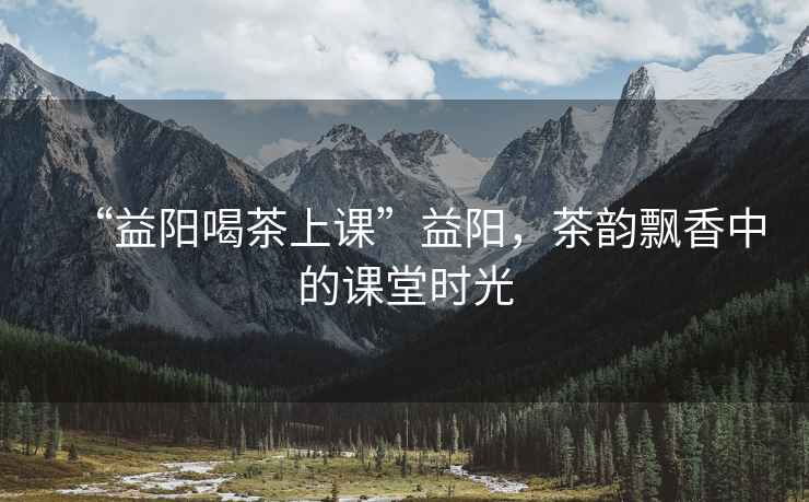 “益陽喝茶上課”益陽，茶韻飄香中的課堂時光