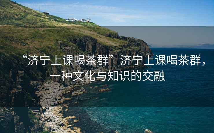 “濟(jì)寧上課喝茶群”濟(jì)寧上課喝茶群，一種文化與知識(shí)的交融