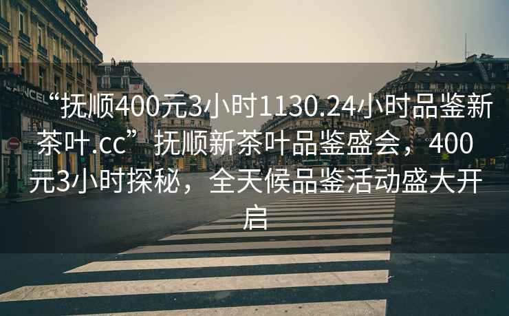 “撫順400元3小時(shí)1130.24小時(shí)品鑒新茶葉.cc”撫順新茶葉品鑒盛會(huì)，400元3小時(shí)探秘，全天候品鑒活動(dòng)盛大開(kāi)啟