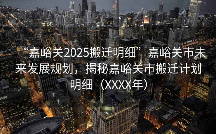 “嘉峪關2025搬遷明細”嘉峪關市未來發展規劃，揭秘嘉峪關市搬遷計劃明細（XXXX年）