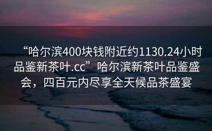 “哈爾濱400塊錢附近約1130.24小時品鑒新茶葉.cc”哈爾濱新茶葉品鑒盛會，四百元內盡享全天候品茶盛宴