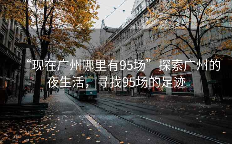 “現(xiàn)在廣州哪里有95場”探索廣州的夜生活，尋找95場的足跡
