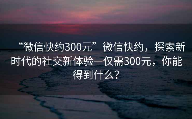 “微信快約300元”微信快約，探索新時代的社交新體驗—僅需300元，你能得到什么？