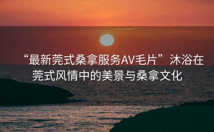 “最新莞式桑拿服務(wù)AV毛片”沐浴在莞式風(fēng)情中的美景與桑拿文化
