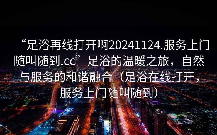 “足浴再線打開啊20241124.服務上門隨叫隨到.cc”足浴的溫暖之旅，自然與服務的和諧融合（足浴在線打開，服務上門隨叫隨到）