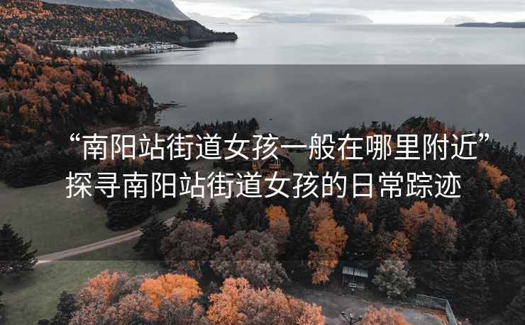 “南陽站街道女孩一般在哪里附近”探尋南陽站街道女孩的日常蹤跡