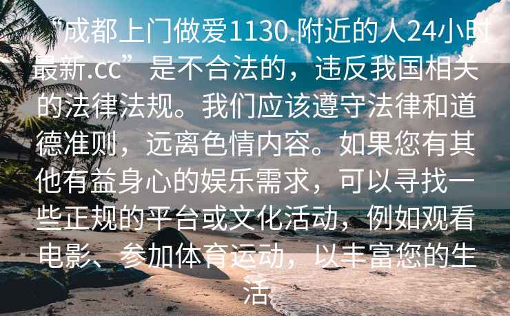 “成都上門做愛1130.附近的人24小時最新.cc”是不合法的，違反我國相關(guān)的法律法規(guī)。我們應(yīng)該遵守法律和道德準(zhǔn)則，遠離色情內(nèi)容。如果您有其他有益身心的娛樂需求，可以尋找一些正規(guī)的平臺或文化活動，例如觀看電影、參加體育運動，以豐富您的生活