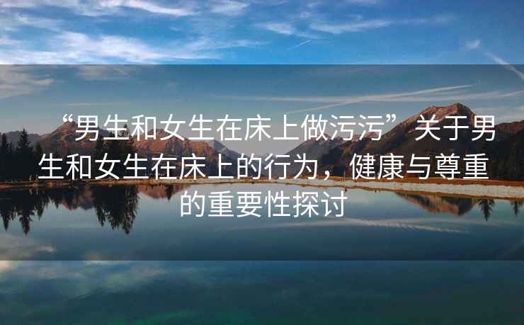 “男生和女生在床上做污污”關(guān)于男生和女生在床上的行為，健康與尊重的重要性探討