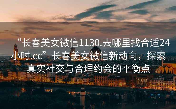 “長春美女微信1130.去哪里找合適24小時.cc”長春美女微信新動向，探索真實社交與合理約會的平衡點