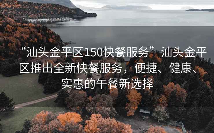 “汕頭金平區150快餐服務”汕頭金平區推出全新快餐服務，便捷、健康、實惠的午餐新選擇