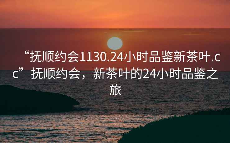 “撫順約會1130.24小時品鑒新茶葉.cc”撫順約會，新茶葉的24小時品鑒之旅