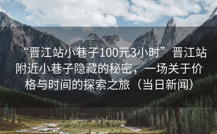 “晉江站小巷子100元3小時”晉江站附近小巷子隱藏的秘密，一場關于價格與時間的探索之旅（當日新聞）