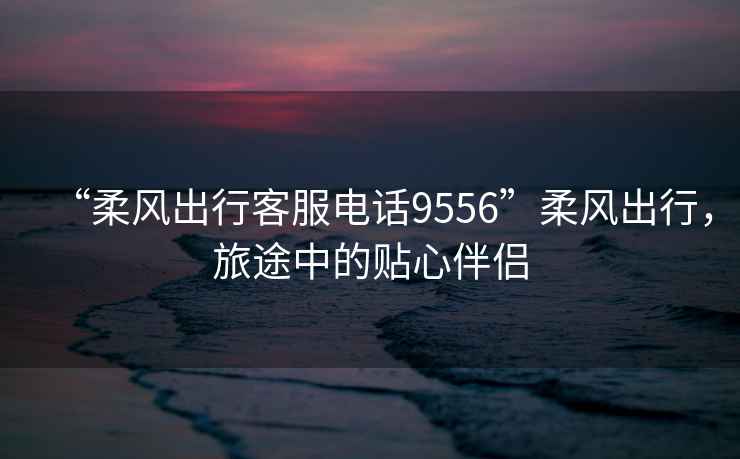 “柔風(fēng)出行客服電話9556”柔風(fēng)出行，旅途中的貼心伴侶
