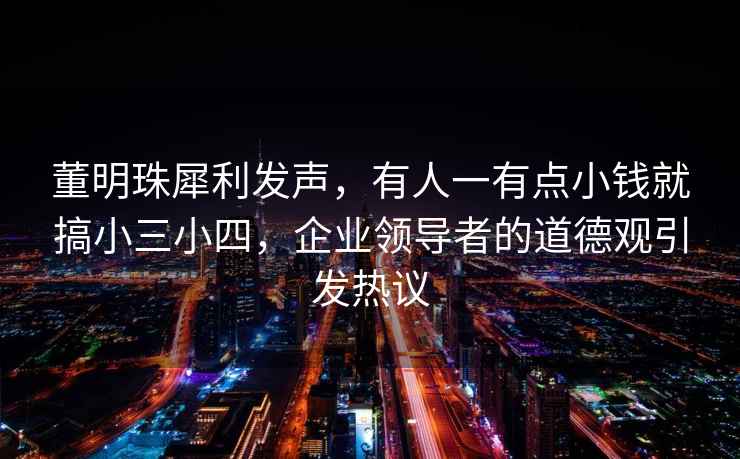 董明珠犀利發(fā)聲，有人一有點(diǎn)小錢就搞小三小四，企業(yè)領(lǐng)導(dǎo)者的道德觀引發(fā)熱議