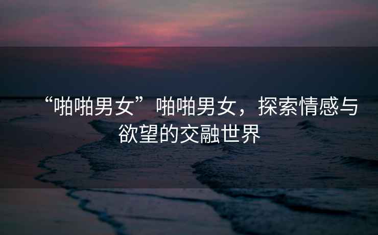 “啪啪男女”啪啪男女，探索情感與欲望的交融世界