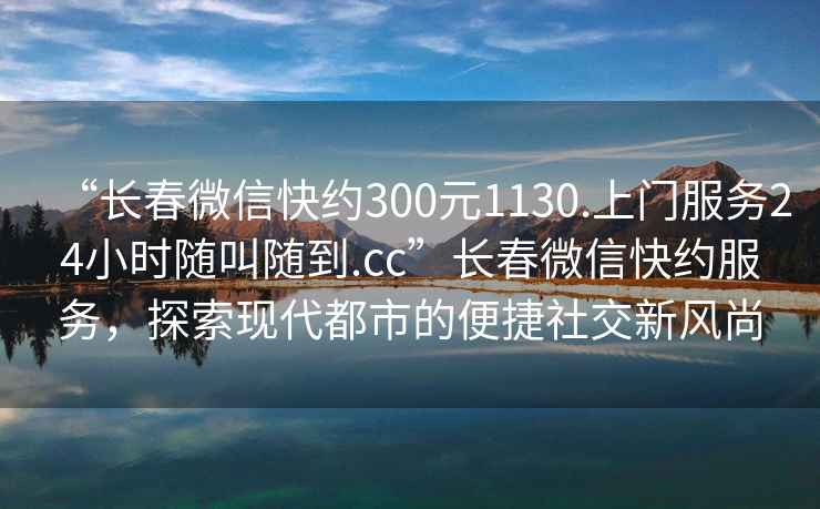 “長(zhǎng)春微信快約300元1130.上門(mén)服務(wù)24小時(shí)隨叫隨到.cc”長(zhǎng)春微信快約服務(wù)，探索現(xiàn)代都市的便捷社交新風(fēng)尚