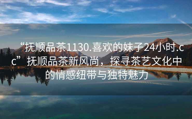 “撫順品茶1130.喜歡的妹子24小時.cc”撫順品茶新風尚，探尋茶藝文化中的情感紐帶與獨特魅力