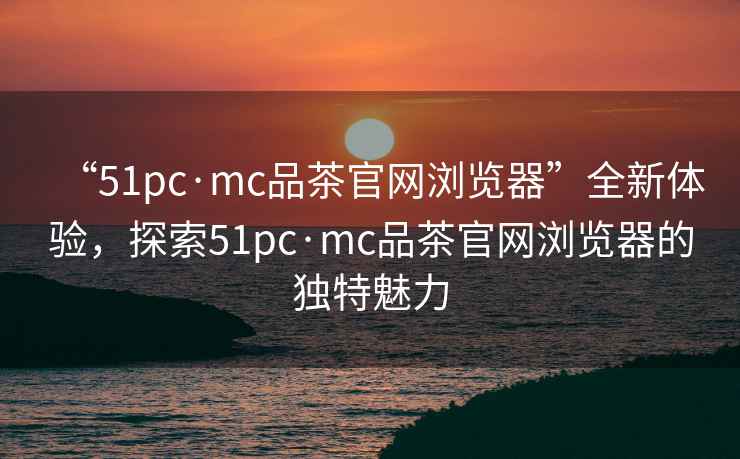 “51pc·mc品茶官網(wǎng)瀏覽器”全新體驗(yàn)，探索51pc·mc品茶官網(wǎng)瀏覽器的獨(dú)特魅力