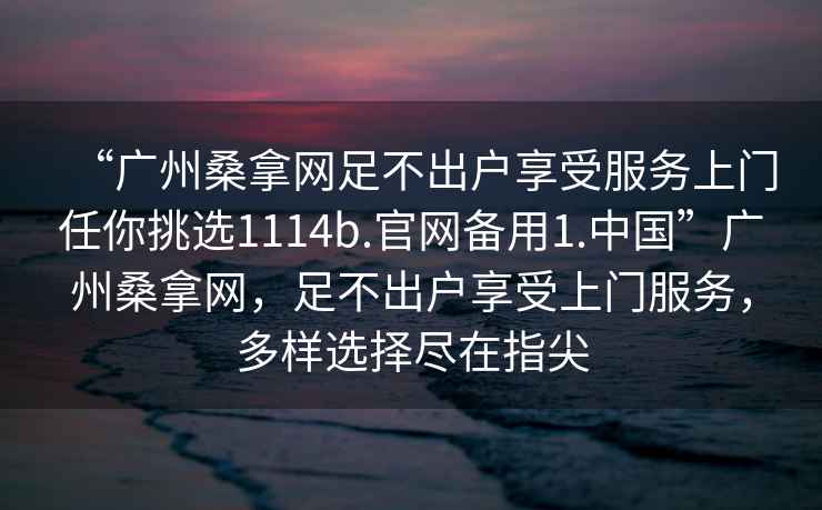 “廣州桑拿網足不出戶享受服務上門任你挑選1114b.官網備用1.中國”廣州桑拿網，足不出戶享受上門服務，多樣選擇盡在指尖