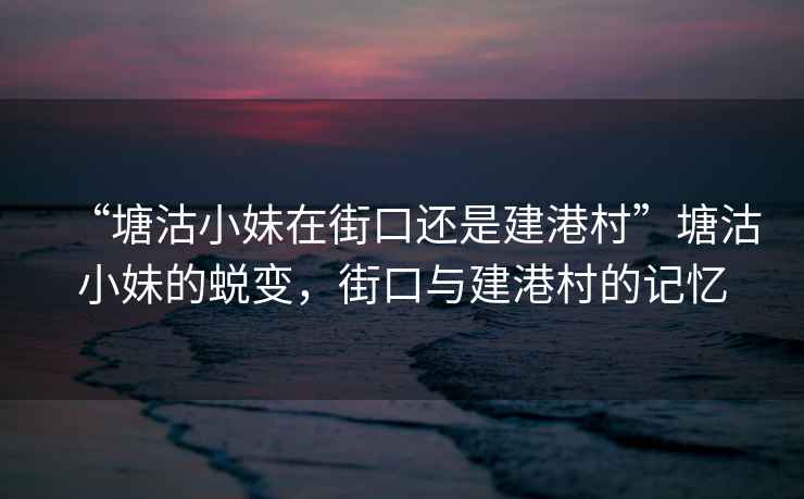 “塘沽小妹在街口還是建港村”塘沽小妹的蛻變，街口與建港村的記憶