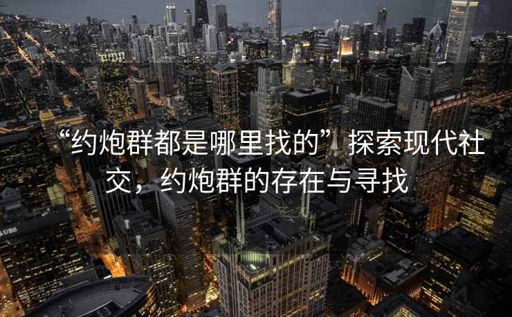 “約炮群都是哪里找的”探索現(xiàn)代社交，約炮群的存在與尋找