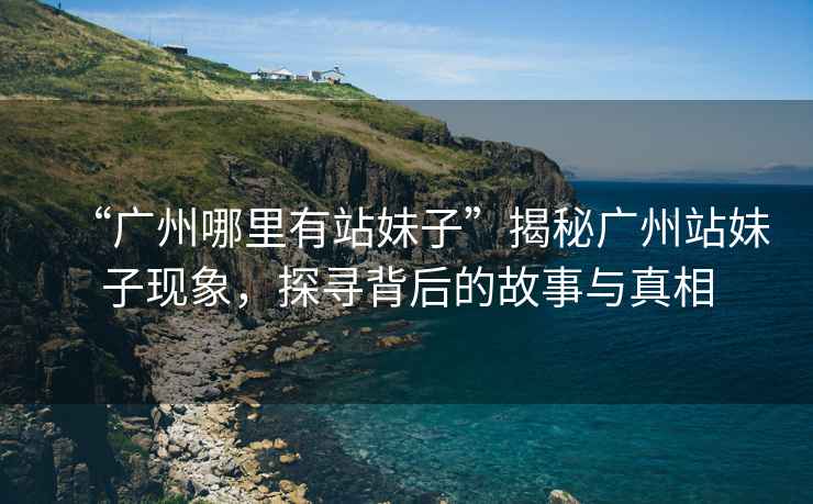 “廣州哪里有站妹子”揭秘廣州站妹子現象，探尋背后的故事與真相
