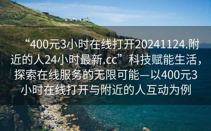 “400元3小時(shí)在線打開(kāi)20241124.附近的人24小時(shí)最新.cc”科技賦能生活，探索在線服務(wù)的無(wú)限可能—以400元3小時(shí)在線打開(kāi)與附近的人互動(dòng)為例