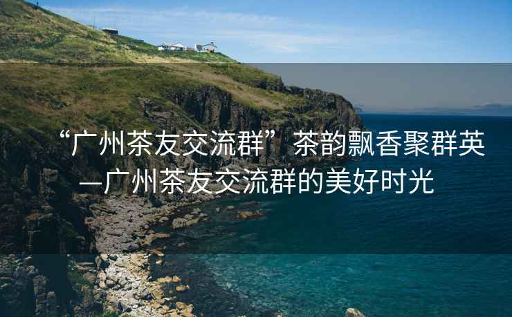 “廣州茶友交流群”茶韻飄香聚群英—廣州茶友交流群的美好時(shí)光