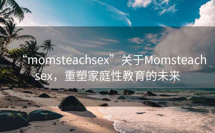 “momsteachsex”關(guān)于Momsteachsex，重塑家庭性教育的未來