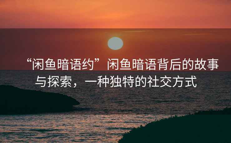 “閑魚暗語約”閑魚暗語背后的故事與探索，一種獨特的社交方式