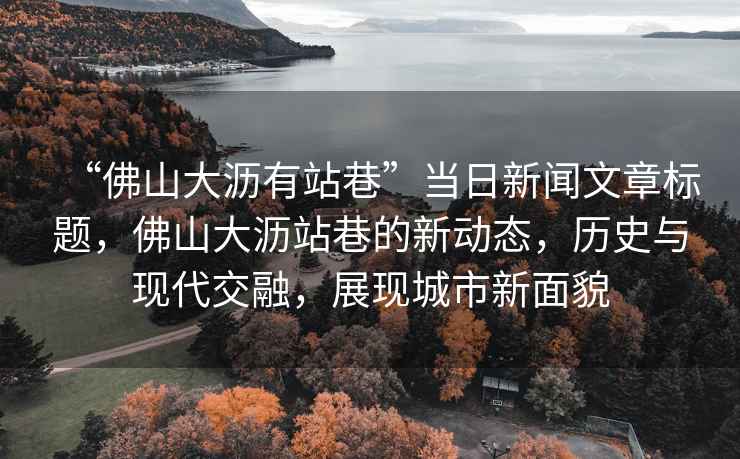 “佛山大瀝有站巷”當日新聞文章標題，佛山大瀝站巷的新動態，歷史與現代交融，展現城市新面貌