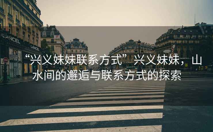 “興義妹妹聯系方式”興義妹妹，山水間的邂逅與聯系方式的探索