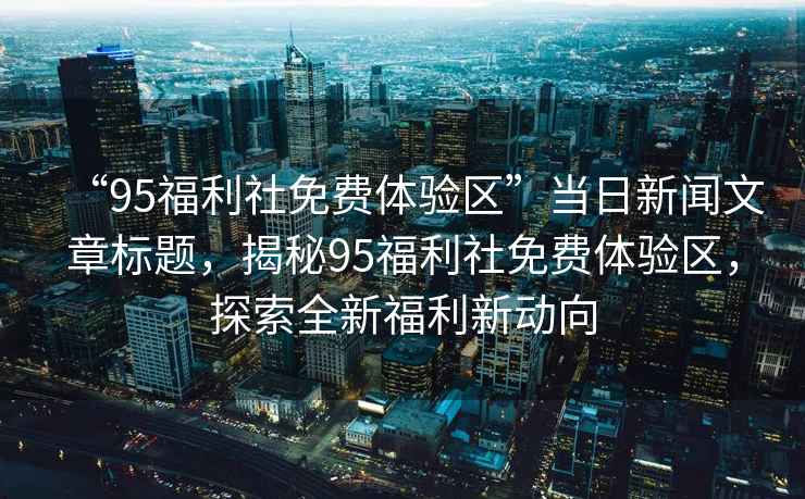 “95福利社免費(fèi)體驗(yàn)區(qū)”當(dāng)日新聞文章標(biāo)題，揭秘95福利社免費(fèi)體驗(yàn)區(qū)，探索全新福利新動(dòng)向