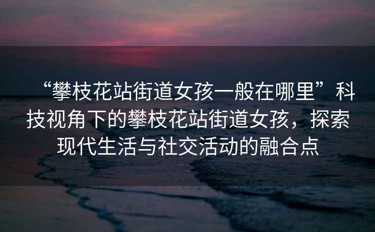 “攀枝花站街道女孩一般在哪里”科技視角下的攀枝花站街道女孩，探索現代生活與社交活動的融合點