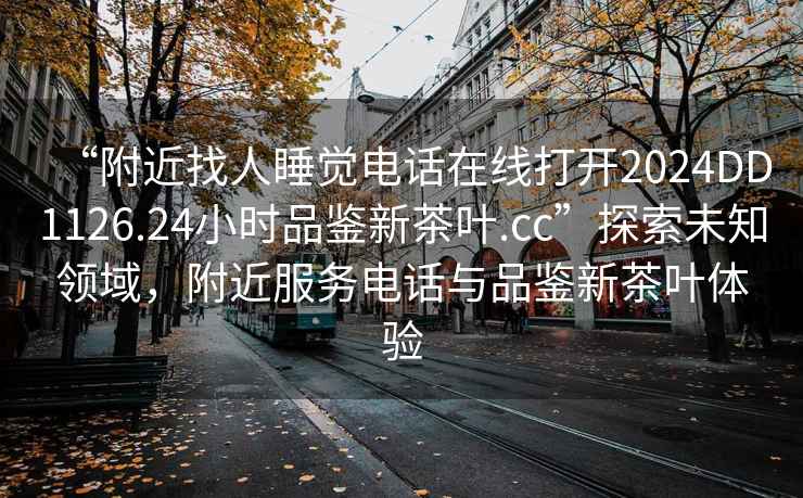 “附近找人睡覺電話在線打開2024DD1126.24小時品鑒新茶葉.cc”探索未知領域，附近服務電話與品鑒新茶葉體驗