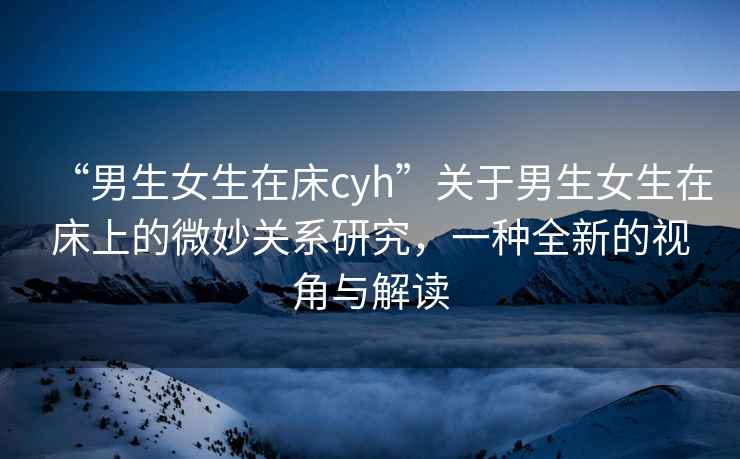 “男生女生在床cyh”關于男生女生在床上的微妙關系研究，一種全新的視角與解讀