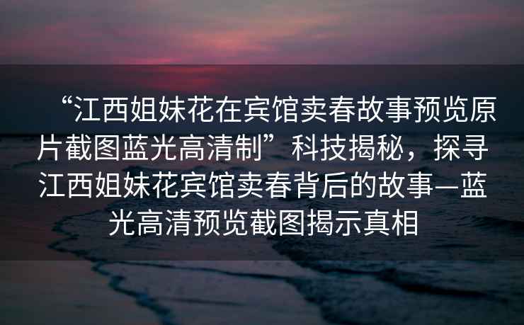“江西姐妹花在賓館賣春故事預覽原片截圖藍光高清制”科技揭秘，探尋江西姐妹花賓館賣春背后的故事—藍光高清預覽截圖揭示真相