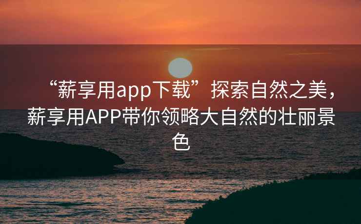 “薪享用app下載”探索自然之美，薪享用APP帶你領略大自然的壯麗景色