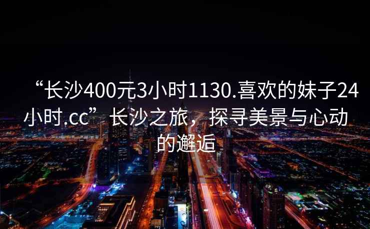 “長沙400元3小時1130.喜歡的妹子24小時.cc”長沙之旅，探尋美景與心動的邂逅